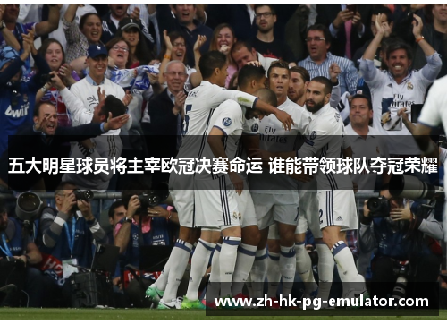 五大明星球员将主宰欧冠决赛命运 谁能带领球队夺冠荣耀