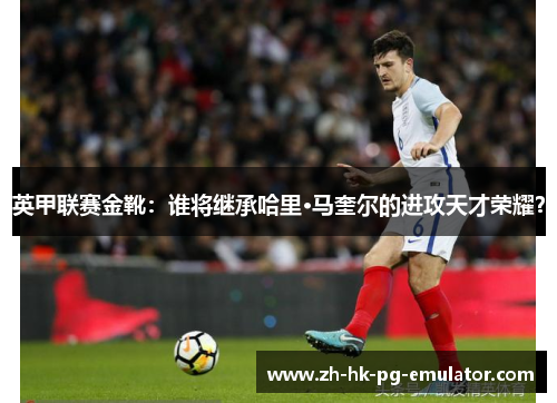 英甲联赛金靴：谁将继承哈里·马奎尔的进攻天才荣耀？