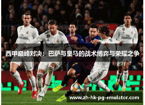 西甲巅峰对决：巴萨与皇马的战术博弈与荣耀之争