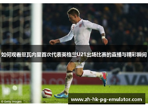 如何观看恩瓦内里首次代表英格兰U21出场比赛的直播与精彩瞬间