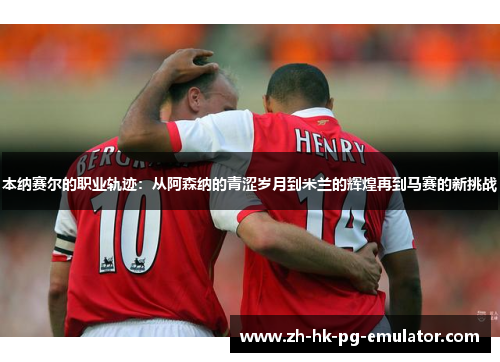 本纳赛尔的职业轨迹：从阿森纳的青涩岁月到米兰的辉煌再到马赛的新挑战