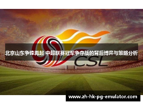 北京山东争锋再起 中超联赛冠军争夺战的背后博弈与策略分析