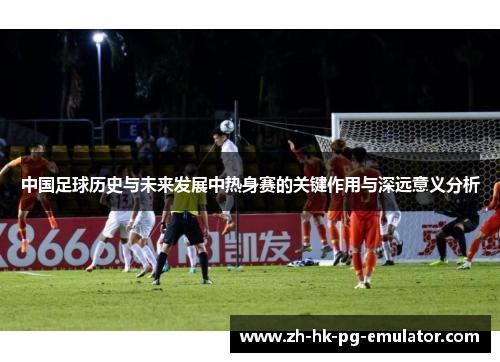 中国足球历史与未来发展中热身赛的关键作用与深远意义分析