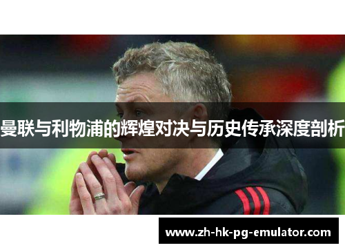 曼联与利物浦的辉煌对决与历史传承深度剖析