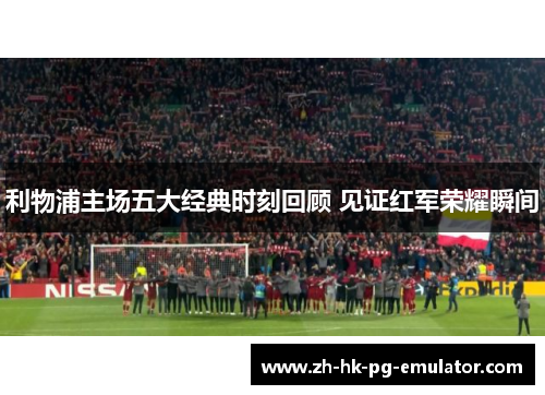 利物浦主场五大经典时刻回顾 见证红军荣耀瞬间