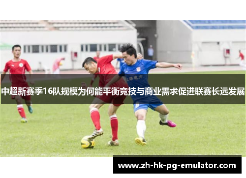 中超新赛季16队规模为何能平衡竞技与商业需求促进联赛长远发展