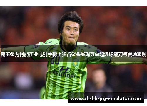 克雷桑为何能在亚冠射手榜上独占鳌头展现其卓越进球能力与赛场表现