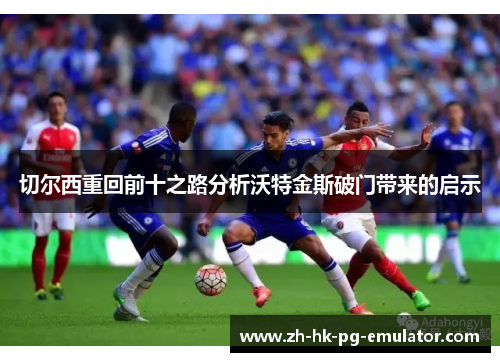 切尔西重回前十之路分析沃特金斯破门带来的启示