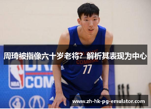 周琦被指像六十岁老将？解析其表现为中心