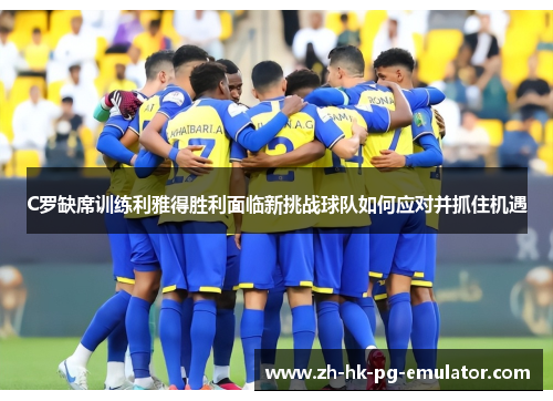 C罗缺席训练利雅得胜利面临新挑战球队如何应对并抓住机遇