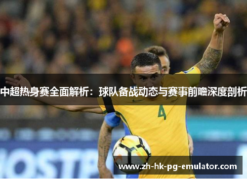 中超热身赛全面解析：球队备战动态与赛事前瞻深度剖析