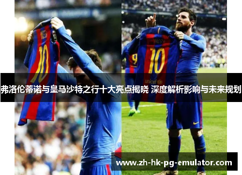弗洛伦蒂诺与皇马沙特之行十大亮点揭晓 深度解析影响与未来规划