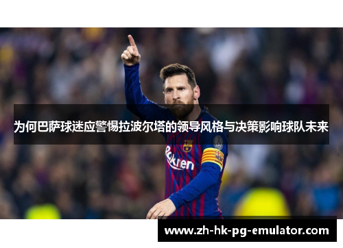 为何巴萨球迷应警惕拉波尔塔的领导风格与决策影响球队未来