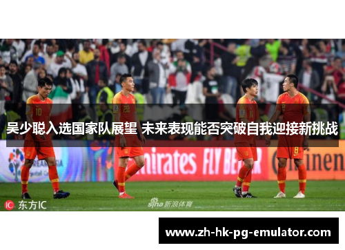 吴少聪入选国家队展望 未来表现能否突破自我迎接新挑战