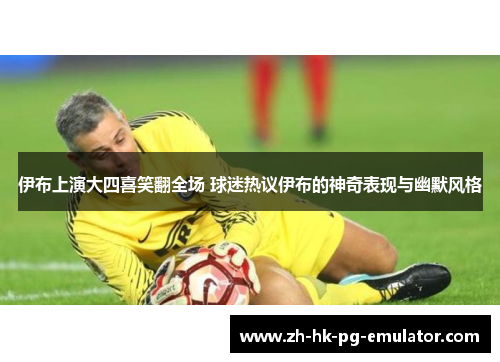 伊布上演大四喜笑翻全场 球迷热议伊布的神奇表现与幽默风格