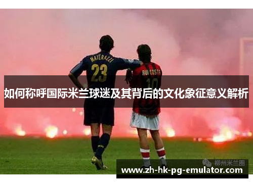 如何称呼国际米兰球迷及其背后的文化象征意义解析