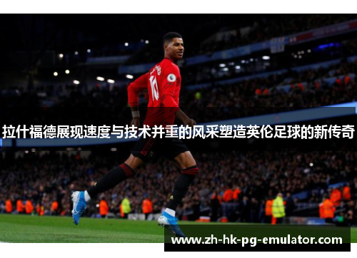 拉什福德展现速度与技术并重的风采塑造英伦足球的新传奇