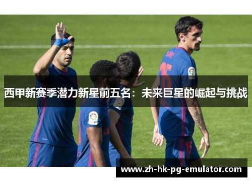 西甲新赛季潜力新星前五名：未来巨星的崛起与挑战