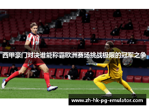 西甲豪门对决谁能称霸欧洲赛场挑战极限的冠军之争