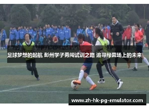 足球梦想的起航 彭州学子勇闯试训之路 追寻绿茵场上的未来