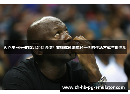 迈克尔·乔丹的女儿如何通过社交媒体影响年轻一代的生活方式与价值观