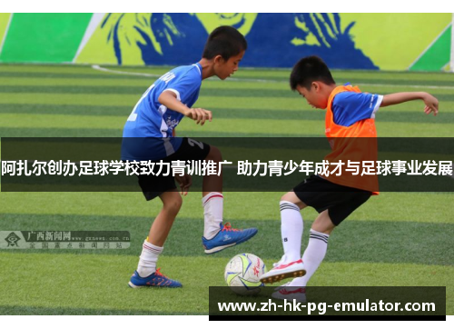 阿扎尔创办足球学校致力青训推广 助力青少年成才与足球事业发展