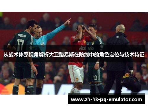 从战术体系视角解析大卫路易斯在防线中的角色定位与技术特征