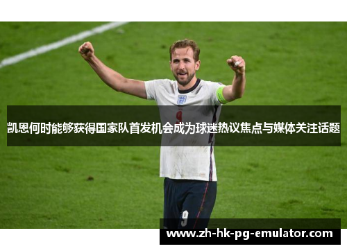 凯恩何时能够获得国家队首发机会成为球迷热议焦点与媒体关注话题