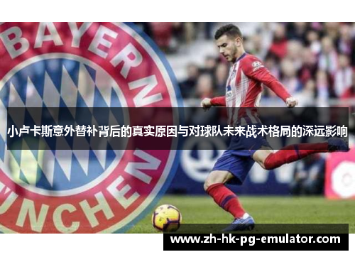 小卢卡斯意外替补背后的真实原因与对球队未来战术格局的深远影响
