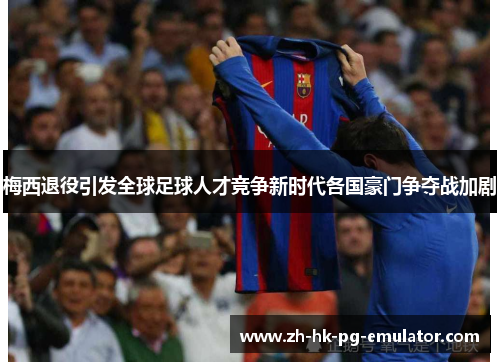 梅西退役引发全球足球人才竞争新时代各国豪门争夺战加剧