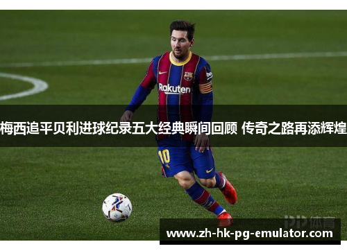 梅西追平贝利进球纪录五大经典瞬间回顾 传奇之路再添辉煌