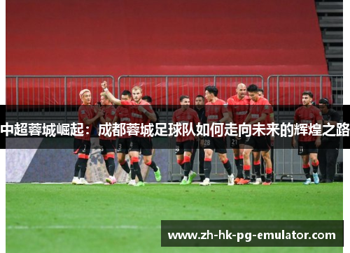 中超蓉城崛起：成都蓉城足球队如何走向未来的辉煌之路