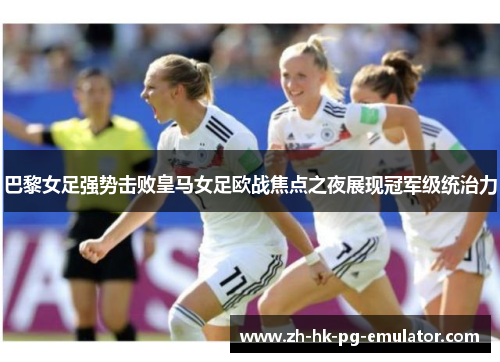 巴黎女足强势击败皇马女足欧战焦点之夜展现冠军级统治力