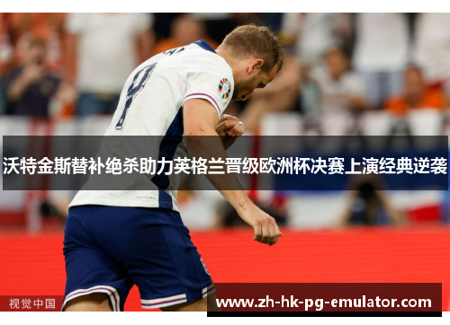 沃特金斯替补绝杀助力英格兰晋级欧洲杯决赛上演经典逆袭