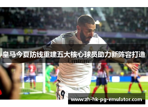 皇马今夏防线重建五大核心球员助力新阵容打造