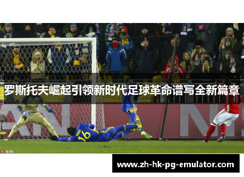 罗斯托夫崛起引领新时代足球革命谱写全新篇章 罗斯托夫崛起引领新时代足球革命谱写全新篇章