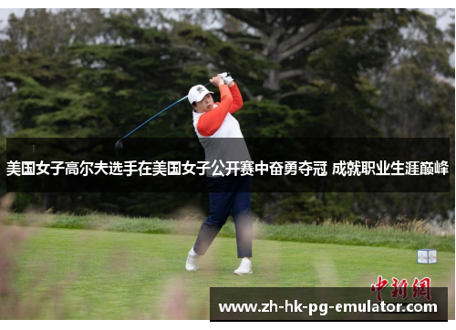 美国女子高尔夫选手在美国女子公开赛中奋勇夺冠 成就职业生涯巅峰 美国女子高尔夫选手在美国女子公开赛中奋勇夺冠 成就职业生涯巅峰