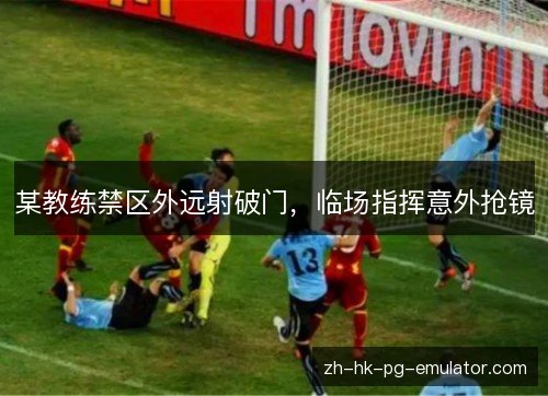 某教练禁区外远射破门，临场指挥意外抢镜