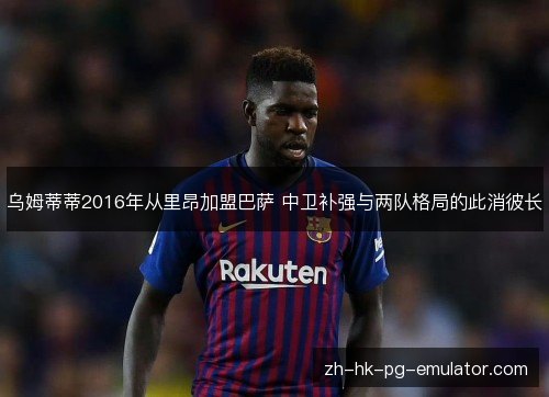 乌姆蒂蒂2016年从里昂加盟巴萨 中卫补强与两队格局的此消彼长 乌姆蒂蒂2016年从里昂加盟巴萨 中卫补强与两队格局的此消彼长
